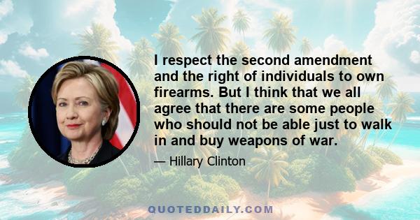 I respect the second amendment and the right of individuals to own firearms. But I think that we all agree that there are some people who should not be able just to walk in and buy weapons of war.