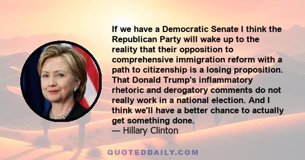 If we have a Democratic Senate I think the Republican Party will wake up to the reality that their opposition to comprehensive immigration reform with a path to citizenship is a losing proposition. That Donald Trump's
