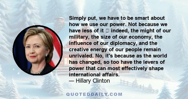 Simply put, we have to be smart about how we use our power. Not because we have less of it indeed, the might of our military, the size of our economy, the influence of our diplomacy, and the creative energy of our