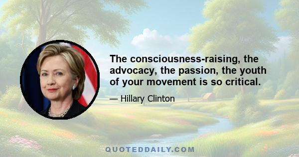 The consciousness-raising, the advocacy, the passion, the youth of your movement is so critical.