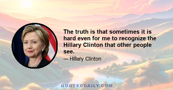 The truth is that sometimes it is hard even for me to recognize the Hillary Clinton that other people see.