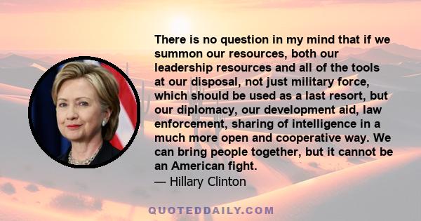 There is no question in my mind that if we summon our resources, both our leadership resources and all of the tools at our disposal, not just military force, which should be used as a last resort, but our diplomacy, our