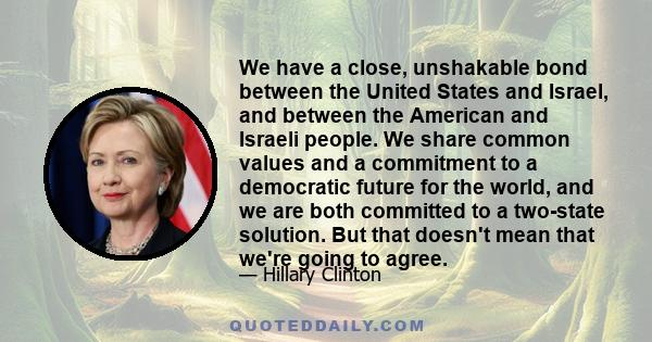 We have a close, unshakable bond between the United States and Israel, and between the American and Israeli people. We share common values and a commitment to a democratic future for the world, and we are both committed