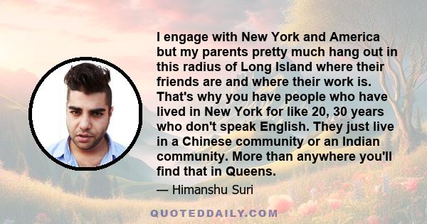 I engage with New York and America but my parents pretty much hang out in this radius of Long Island where their friends are and where their work is. That's why you have people who have lived in New York for like 20, 30
