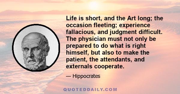 Life is short, and the Art long; the occasion fleeting; experience fallacious, and judgment difficult. The physician must not only be prepared to do what is right himself, but also to make the patient, the attendants,