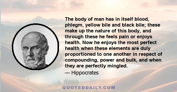 The body of man has in itself blood, phlegm, yellow bile and black bile; these make up the nature of this body, and through these he feels pain or enjoys health. Now he enjoys the most perfect health when these elements