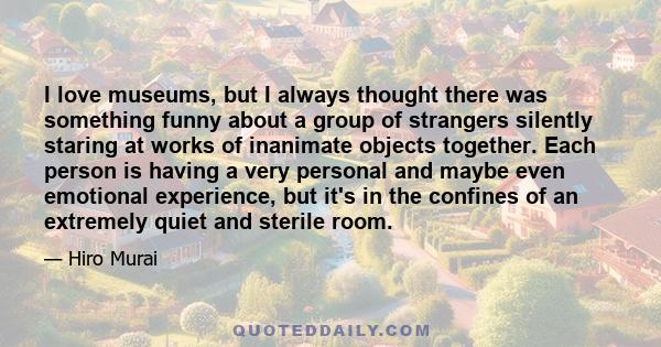 I love museums, but I always thought there was something funny about a group of strangers silently staring at works of inanimate objects together. Each person is having a very personal and maybe even emotional