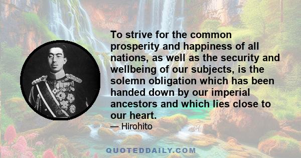 To strive for the common prosperity and happiness of all nations, as well as the security and wellbeing of our subjects, is the solemn obligation which has been handed down by our imperial ancestors and which lies close