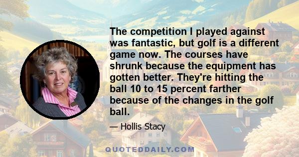 The competition I played against was fantastic, but golf is a different game now. The courses have shrunk because the equipment has gotten better. They're hitting the ball 10 to 15 percent farther because of the changes