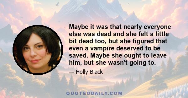 Maybe it was that nearly everyone else was dead and she felt a little bit dead too, but she figured that even a vampire deserved to be saved. Maybe she ought to leave him, but she wasn't going to.