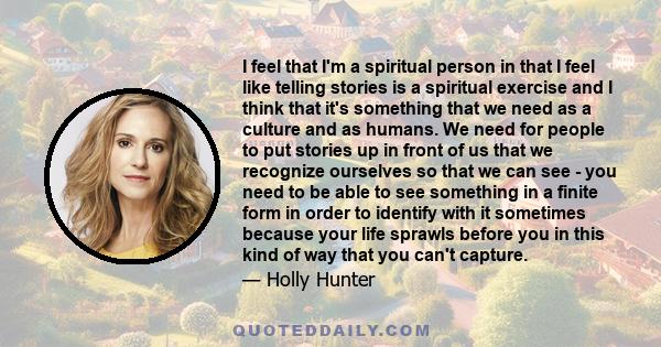 I feel that I'm a spiritual person in that I feel like telling stories is a spiritual exercise and I think that it's something that we need as a culture and as humans. We need for people to put stories up in front of us