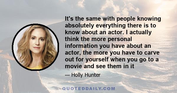 It's the same with people knowing absolutely everything there is to know about an actor. I actually think the more personal information you have about an actor, the more you have to carve out for yourself when you go to