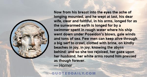 Now from his breast into the eyes the ache of longing mounted, and he wept at last, his dear wife, clear and faithful, in his arms, longed for as the sunwarmed earth is longed for by a swimmer spent in rough water where