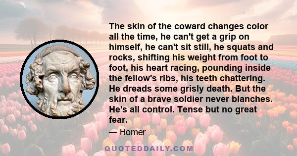 The skin of the coward changes color all the time, he can't get a grip on himself, he can't sit still, he squats and rocks, shifting his weight from foot to foot, his heart racing, pounding inside the fellow's ribs, his