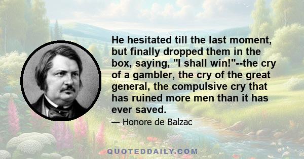 He hesitated till the last moment, but finally dropped them in the box, saying, I shall win!--the cry of a gambler, the cry of the great general, the compulsive cry that has ruined more men than it has ever saved.