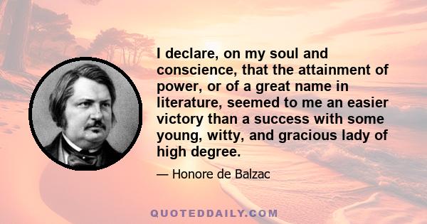 I declare, on my soul and conscience, that the attainment of power, or of a great name in literature, seemed to me an easier victory than a success with some young, witty, and gracious lady of high degree.