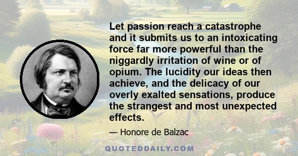Let passion reach a catastrophe and it submits us to an intoxicating force far more powerful than the niggardly irritation of wine or of opium. The lucidity our ideas then achieve, and the delicacy of our overly exalted