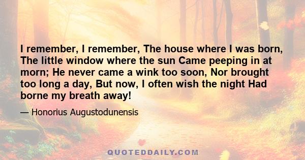 I remember, I remember, The house where I was born, The little window where the sun Came peeping in at morn; He never came a wink too soon, Nor brought too long a day, But now, I often wish the night Had borne my breath