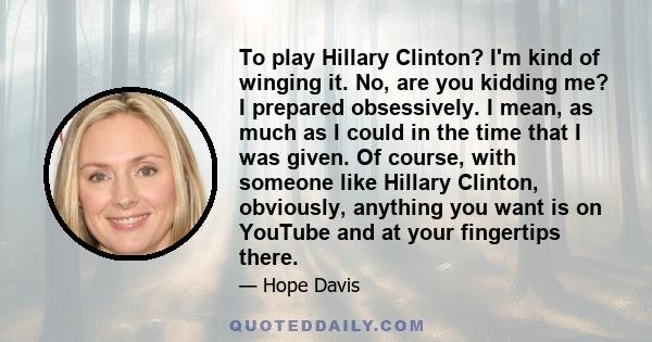 To play Hillary Clinton? I'm kind of winging it. No, are you kidding me? I prepared obsessively. I mean, as much as I could in the time that I was given. Of course, with someone like Hillary Clinton, obviously, anything