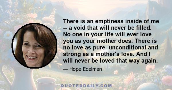 There is an emptiness inside of me -- a void that will never be filled. No one in your life will ever love you as your mother does. There is no love as pure, unconditional and strong as a mother's love. And I will never