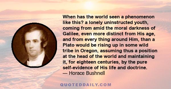 When has the world seen a phenomenon like this? a lonely uninstructed youth, coming from amid the moral darkness of Galilee, even more distinct from His age, and from every thing around Him, than a Plato would be rising
