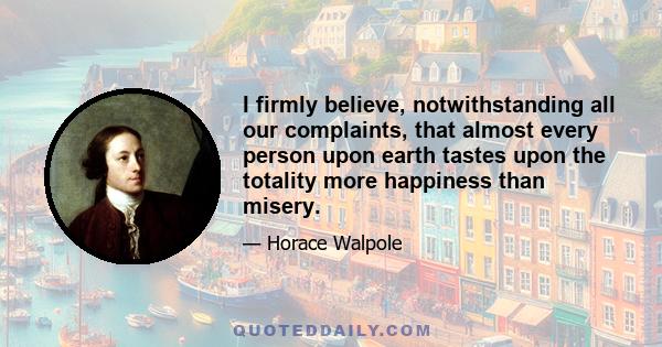 I firmly believe, notwithstanding all our complaints, that almost every person upon earth tastes upon the totality more happiness than misery.