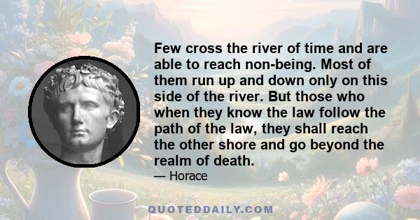 Few cross the river of time and are able to reach non-being. Most of them run up and down only on this side of the river. But those who when they know the law follow the path of the law, they shall reach the other shore
