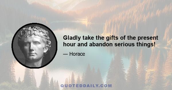 Gladly take the gifts of the present hour and abandon serious things!