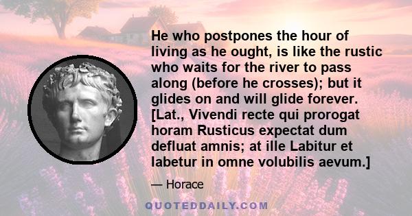 He who postpones the hour of living as he ought, is like the rustic who waits for the river to pass along (before he crosses); but it glides on and will glide forever. [Lat., Vivendi recte qui prorogat horam Rusticus