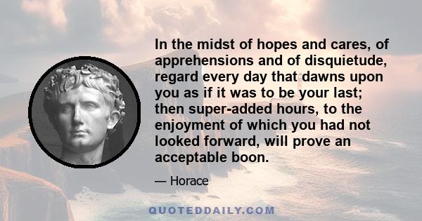 In the midst of hopes and cares, of apprehensions and of disquietude, regard every day that dawns upon you as if it was to be your last; then super-added hours, to the enjoyment of which you had not looked forward, will
