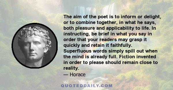 The aim of the poet is to inform or delight, or to combine together, in what he says, both pleasure and applicability to life. In instructing, be brief in what you say in order that your readers may grasp it quickly and