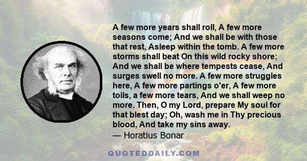 A few more years shall roll, A few more seasons come; And we shall be with those that rest, Asleep within the tomb. A few more storms shall beat On this wild rocky shore; And we shall be where tempests cease, And surges