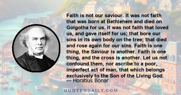 Faith is not our saviour. It was not faith that was born at Bethlehem and died on Golgotha for us. It was not faith that loved us, and gave itself for us; that bore our sins in its own body on the tree; that died and