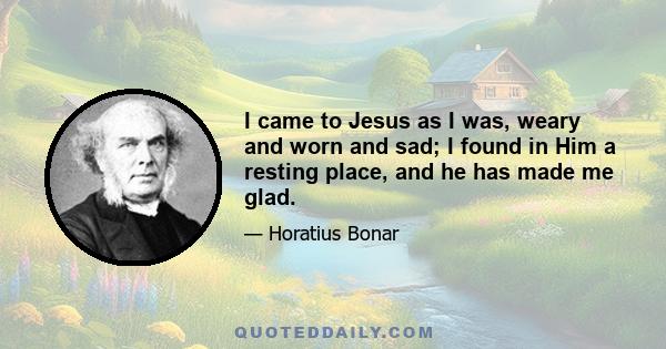 I came to Jesus as I was, weary and worn and sad; I found in Him a resting place, and he has made me glad.