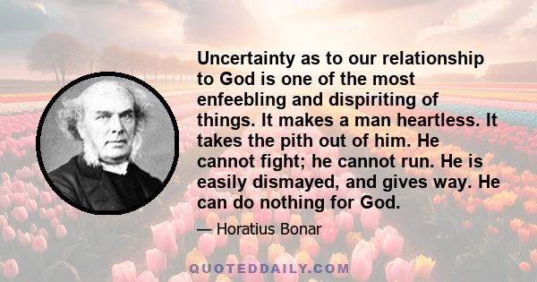 Uncertainty as to our relationship to God is one of the most enfeebling and dispiriting of things. It makes a man heartless. It takes the pith out of him. He cannot fight; he cannot run. He is easily dismayed, and gives