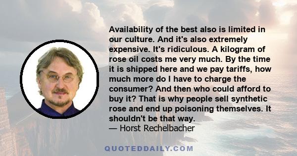 Availability of the best also is limited in our culture. And it's also extremely expensive. It's ridiculous. A kilogram of rose oil costs me very much. By the time it is shipped here and we pay tariffs, how much more do
