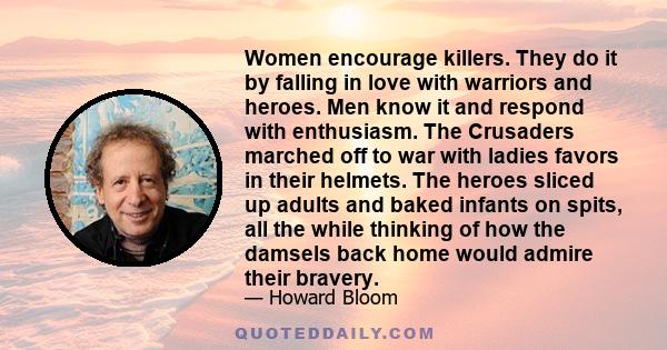 Women encourage killers. They do it by falling in love with warriors and heroes. Men know it and respond with enthusiasm. The Crusaders marched off to war with ladies favors in their helmets. The heroes sliced up adults