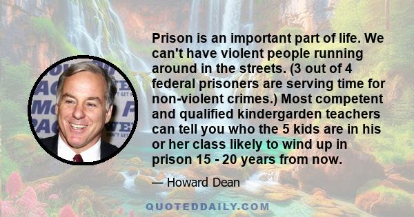 Prison is an important part of life. We can't have violent people running around in the streets. (3 out of 4 federal prisoners are serving time for non-violent crimes.) Most competent and qualified kindergarden teachers