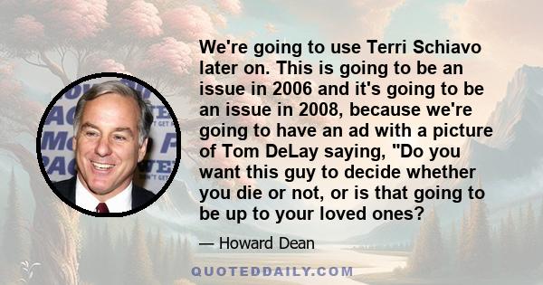 We're going to use Terri Schiavo later on. This is going to be an issue in 2006 and it's going to be an issue in 2008, because we're going to have an ad with a picture of Tom DeLay saying, Do you want this guy to decide