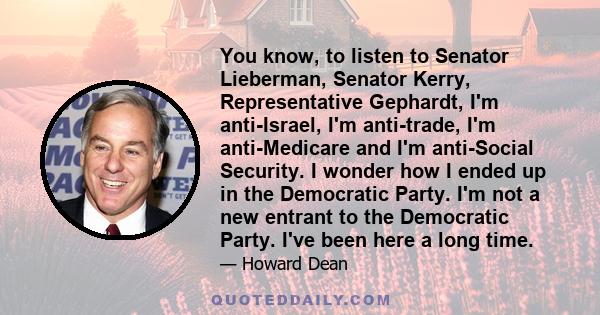 You know, to listen to Senator Lieberman, Senator Kerry, Representative Gephardt, I'm anti-Israel, I'm anti-trade, I'm anti-Medicare and I'm anti-Social Security. I wonder how I ended up in the Democratic Party. I'm not