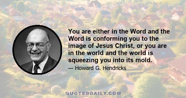 You are either in the Word and the Word is conforming you to the image of Jesus Christ, or you are in the world and the world is squeezing you into its mold.