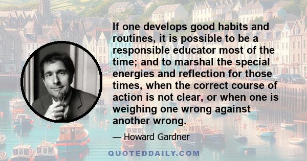 If one develops good habits and routines, it is possible to be a responsible educator most of the time; and to marshal the special energies and reflection for those times, when the correct course of action is not clear,