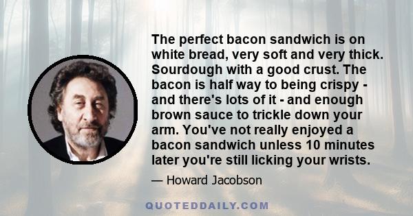 The perfect bacon sandwich is on white bread, very soft and very thick. Sourdough with a good crust. The bacon is half way to being crispy - and there's lots of it - and enough brown sauce to trickle down your arm.