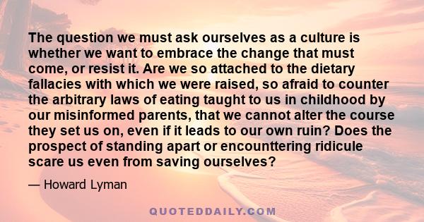 The question we must ask ourselves as a culture is whether we want to embrace the change that must come, or resist it. Are we so attached to the dietary fallacies with which we were raised, so afraid to counter the