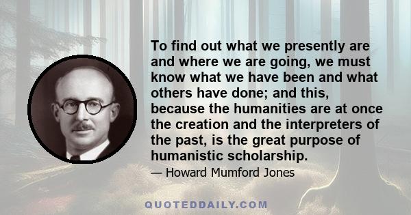 To find out what we presently are and where we are going, we must know what we have been and what others have done; and this, because the humanities are at once the creation and the interpreters of the past, is the