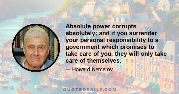 Absolute power corrupts absolutely; and if you surrender your personal responsibility to a government which promises to take care of you, they will only take care of themselves.