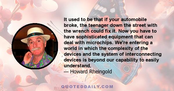 It used to be that if your automobile broke, the teenager down the street with the wrench could fix it. Now you have to have sophisticated equipment that can deal with microchips. We're entering a world in which the