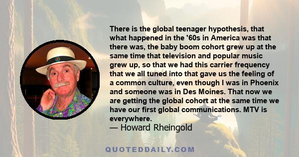 There is the global teenager hypothesis, that what happened in the '60s in America was that there was, the baby boom cohort grew up at the same time that television and popular music grew up, so that we had this carrier