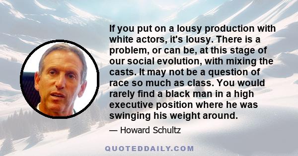 If you put on a lousy production with white actors, it's lousy. There is a problem, or can be, at this stage of our social evolution, with mixing the casts. It may not be a question of race so much as class. You would