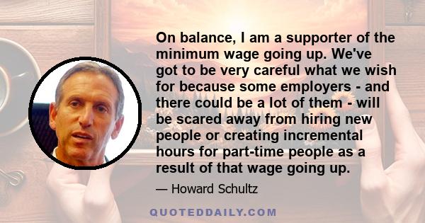 On balance, I am a supporter of the minimum wage going up. We've got to be very careful what we wish for because some employers - and there could be a lot of them - will be scared away from hiring new people or creating